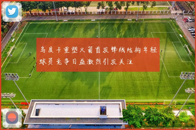乌度卡重塑火箭首发锋线结构年轻球员竞争日益激烈引发关注
